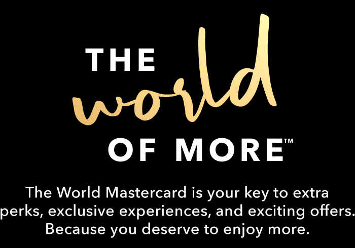 HE WORLD OF MORE™ - The World Mastercard is your key to extra perks, exclusive experiences, and exciting offers. Because you deserve to enjoy more.