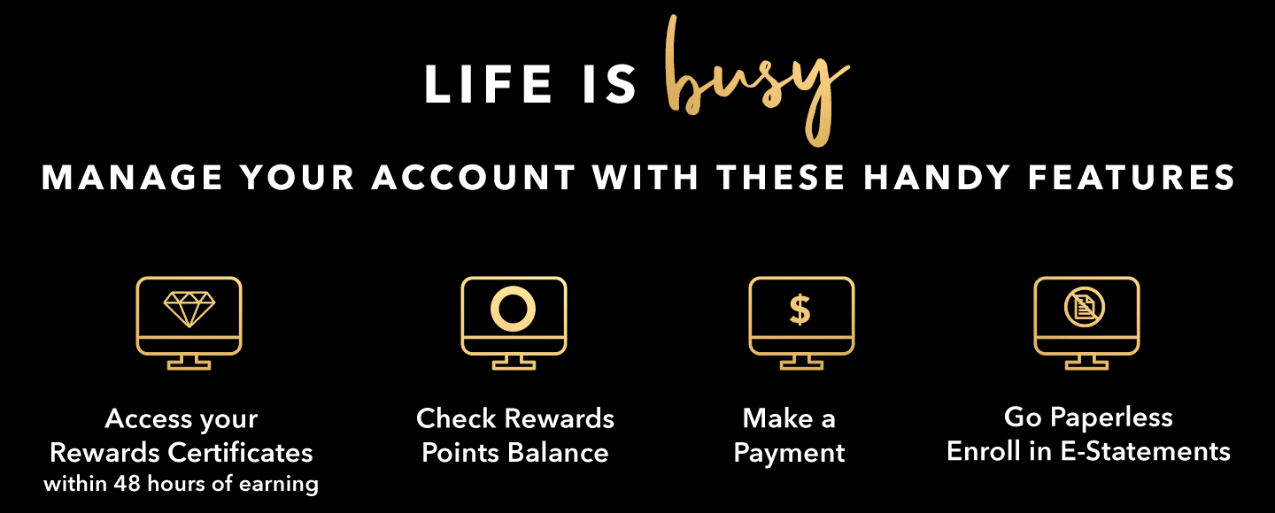 LIFE IS BUSY - MANAGE YOUR ACCOUNT WITH THESE HANDY FEATURES - Access your Rewards Certificates within 48 hours of earning - Check Rewards Points Balance - Make a Payment - Go Paperless - Enroll in E-Statements
