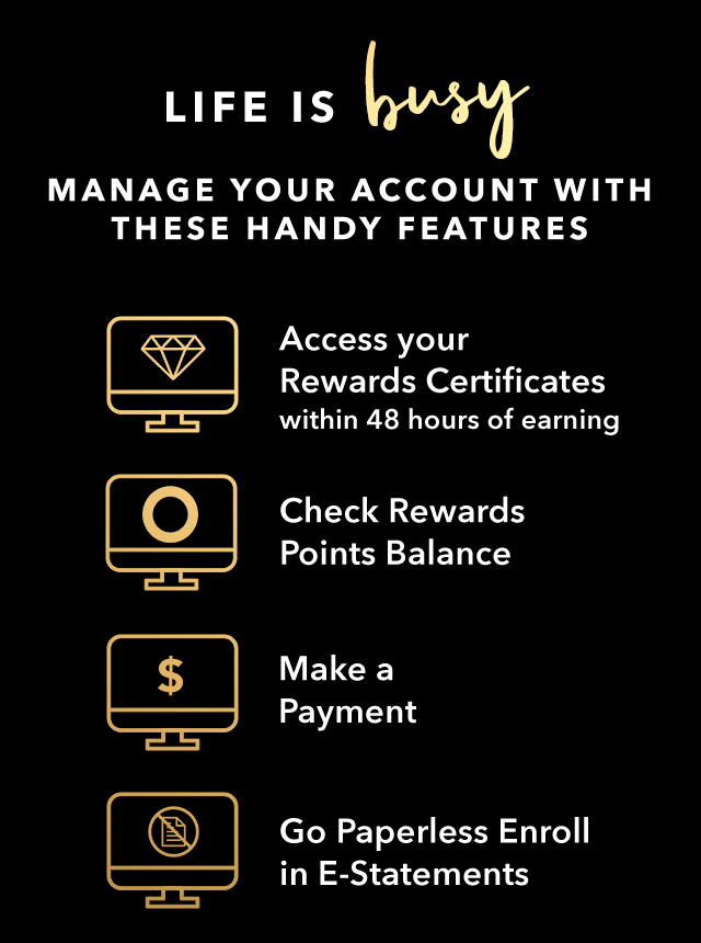 LIFE IS BUSY - MANAGE YOUR ACCOUNT WITH THESE HANDY FEATURES - Access your Rewards Certificates within 48 hours of earning - Check Rewards Points Balance - Make a Payment - Go Paperless - Enroll in E-Statements