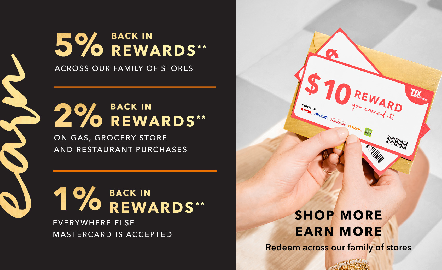 EARN 5% BACK IN REWARDS** ACROSS OUR FAMILY OF STORES - 2% BACK IN REWARDS** ON GAS, GROCERY STORE AND RESTAURANT PURCHASES - 1% BACK IN REWARDS** EVERYWHERE ELSE MASTERCARD IS ACCEPTED - SHOP MORE, EARN MORE - Redeem across our family of stores