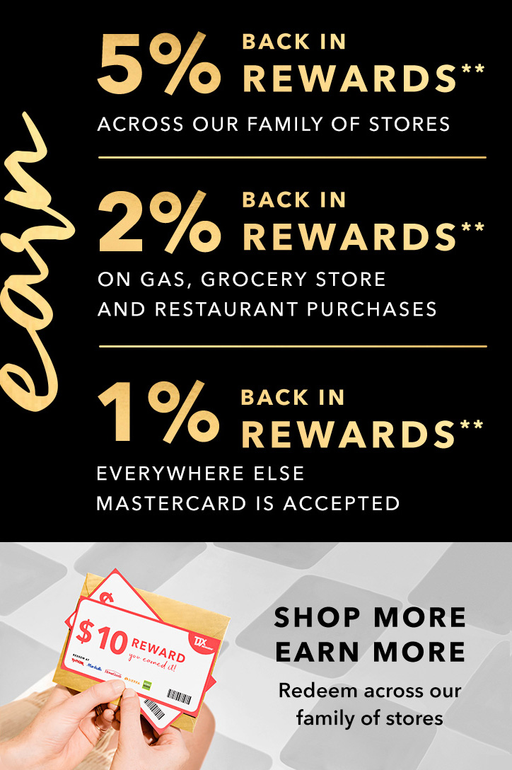 EARN 5% BACK IN REWARDS** ACROSS OUR FAMILY OF STORES - 2% BACK IN REWARDS** ON GAS, GROCERY STORE AND RESTAURANT PURCHASES - 1% BACK IN REWARDS** EVERYWHERE ELSE MASTERCARD IS ACCEPTED - SHOP MORE, EARN MORE - Redeem across our family of stores