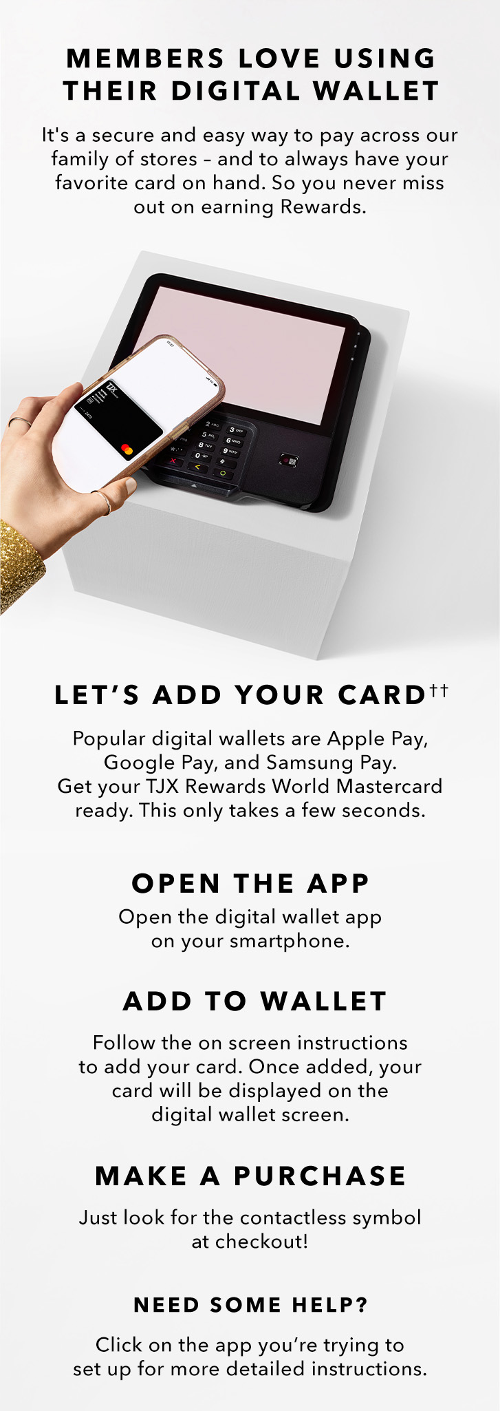 MEMBERS LOVE USING THEIR DIGITAL WALLET - It’s a secure and easy way to pay across our family of stores - and to always have your favorite card on hand.  LET’S ADD YOUR CARD(††) - Popular digital wallets are Apple Pay, Google Pay, and Samsung Pay. Get your TJX Rewards World Mastercard ready. This only takes a few seconds. OPEN THE APP - Open the digital wallet app on your smartphone. ADD TO WALLET - Follow the onscreen instructions to add your card. Once added, our card will be displayed on the digital wallet screen. MAKE A PURCHASE - Just look for the contactless symbol at checkout! NEED SOME HELP? Click on the app you’re trying to set up for more detailed instructions.