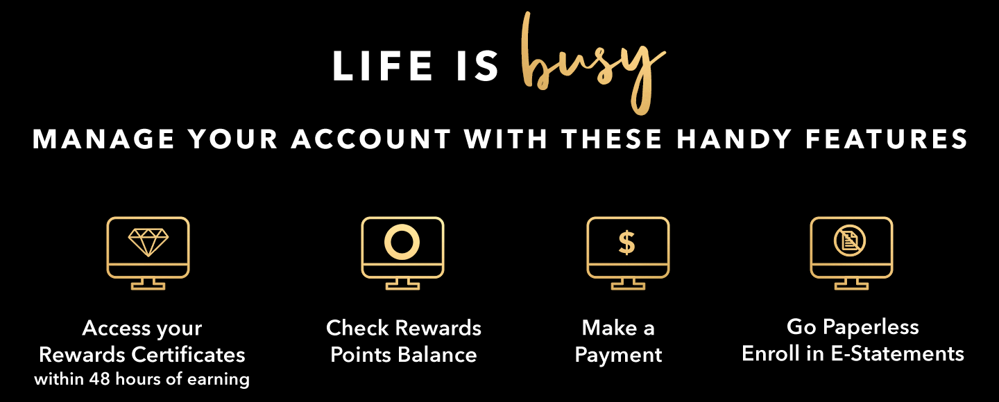 LIFE IS busy. MANAGE YOUR ACCOUNT WITH THESE HANDY FEATURES - Access your Rewards Certificates within 48 hours of earning - Check Rewards Points Balance - Make a Payment - Go Paperless - Enroll in E-Statements