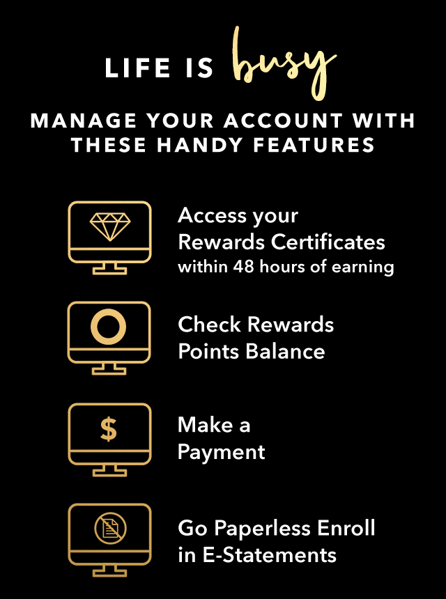 LIFE IS busy. MANAGE YOUR ACCOUNT WITH THESE HANDY FEATURES - Access your Rewards Certificates within 48 hours of earning - Check Rewards Points Balance - Make a Payment - Go Paperless - Enroll in E-Statements