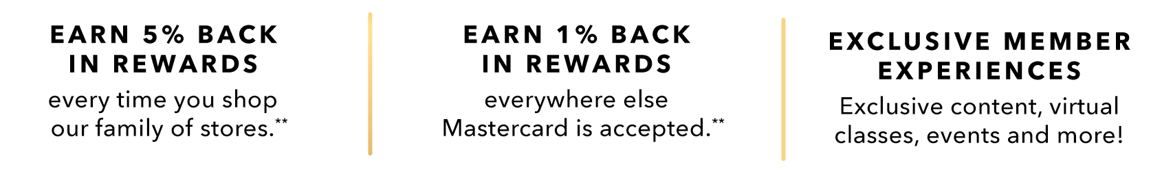 EARN 5% BACK IN REWARDS every time you shop our family of stores.** - EARN 1% BACK IN REWARDS everywhere else Mastercard is accepted.** - EXCLUSIVE MEMBER EXPERIENCES - Exclusive content, virtual classes, events and more!