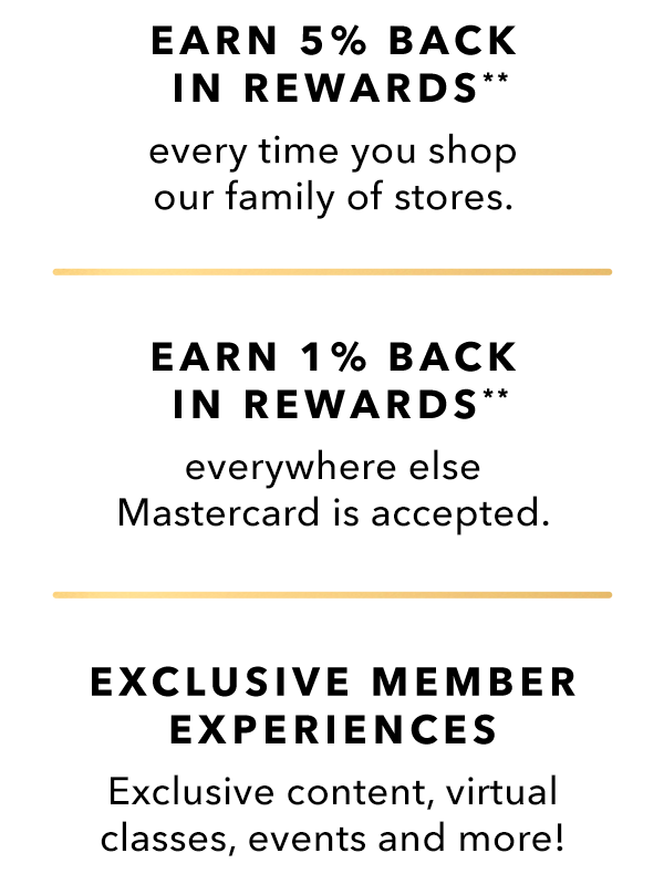 EARN 5% BACK IN REWARDS every time you shop our family of stores.** - EARN 1% BACK IN REWARDS everywhere else Mastercard is accepted.** - EXCLUSIVE MEMBER EXPERIENCES Exclusive content, virtual classes, events and more!