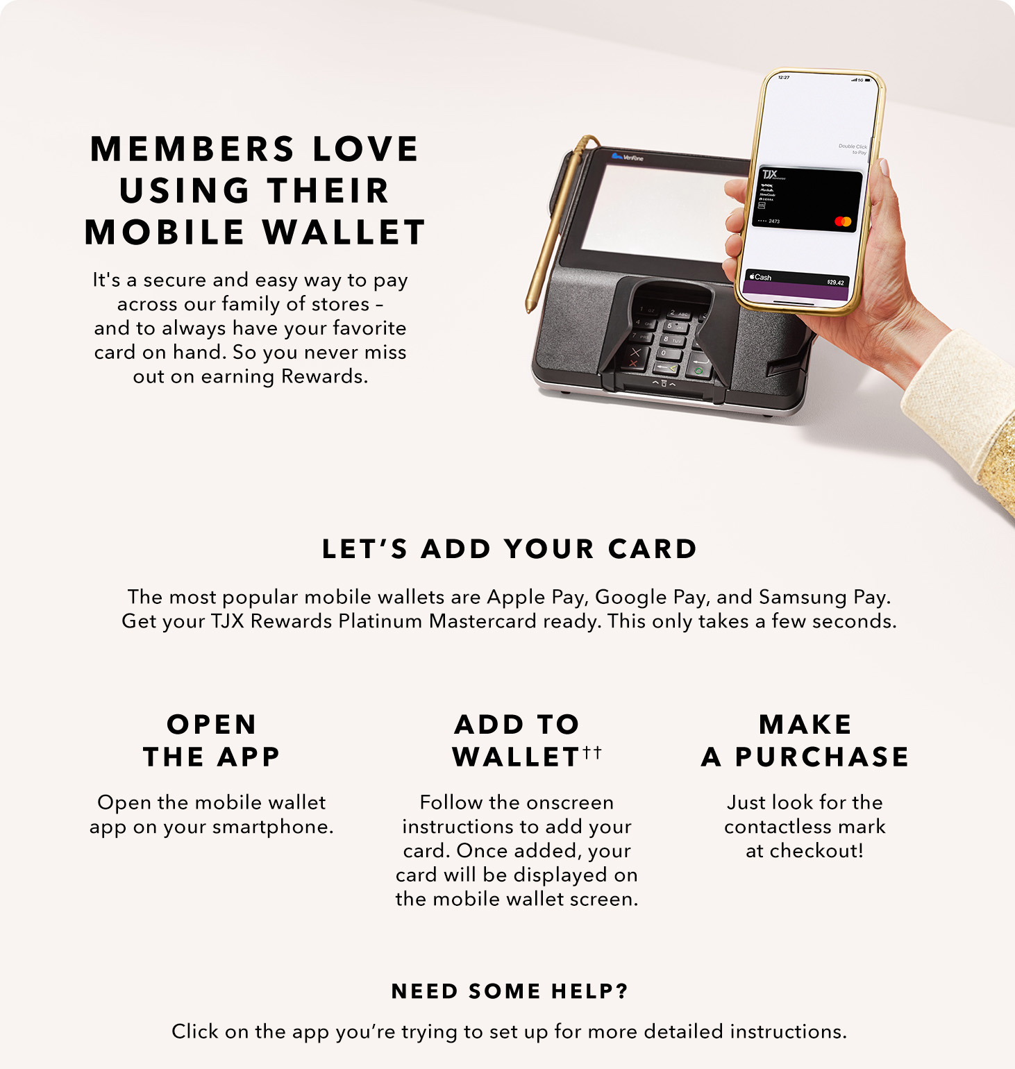 MEMBERS LOVE USING THEIR MOBILE WALLET - It’s a secure and easy way to pay across our family of stores — and to always have your favorite card on hand. So you never miss out on earning Rewards. LET’S ADD YOUR CARD - The most popular mobile wallets are Apple Pay, Google Pay, and Samsung Pay. Get your TJX Rewards Platinum Mastercard ready. This only takes a few seconds. OPEN THE APP - Open the mobile wallet app on your smartphone. ADD TO WALLET(††) - Follow the onscreen instructions to add your card. Once added, your card will be displayed on the mobile wallet screen. MAKE A PURCHASE - Just look for the contactless mark at checkout! NEED SOME HELP? Click on the app you’re trying to set up for more detailed instructions.