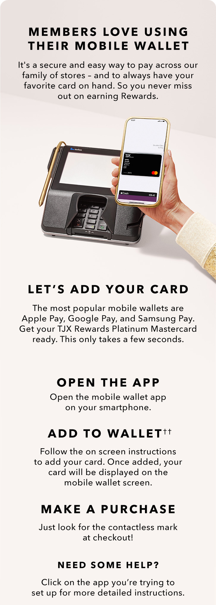 MEMBERS LOVE USING THEIR MOBILE WALLET - It’s a secure and easy way to pay across our family of stores — and to always have your favorite card on hand. So you never miss out on earning Rewards. LET’S ADD YOUR CARD - The most popular mobile wallets are Apple Pay, Google Pay, and Samsung Pay. Get your TJX Rewards Platinum Mastercard ready. This only takes a few seconds. OPEN THE APP - Open the mobile wallet app on your smartphone. ADD TO WALLET(††) - Follow the onscreen instructions to add your card. Once added, your card will be displayed on the mobile wallet screen. MAKE A PURCHASE - Just look for the contactless mark at checkout! NEED SOME HELP? Click on the app you’re trying to set up for more detailed instructions.